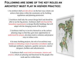 FOLLOWING ARE SOME OF THE KEY ROLES AN
ARCHITECT MUST PLAY IN HIS/HER PRACTICE:
  1.An architect shall provide advice on the best ways clients can
     achieve their plans within the constraints set by building
               regulations and planning permission.

   2.Architects shall take the correct design brief and should be
    able to see the big picture. Architects shall look beyond the
   immediate requirements to design flexible buildings that will
           adapt with the changing needs of the project.

    3.Architects shall try to involve themselves at the earliest
      planning stage so that they gain more opportunities to
  understand the project, develop creative solutions and propose
                      ways to reduce costs.

      4.In many building projects, the role of an architect may
   include co-ordinating a team of specialist consultants such as
    landscape architects, engineers, quantity surveyors, interior
              designers, builders and subcontractors.

     5.Architects shall create total environments, interior and
  exterior, which are pleasing and functional for the people who
                   work and live within them.
 