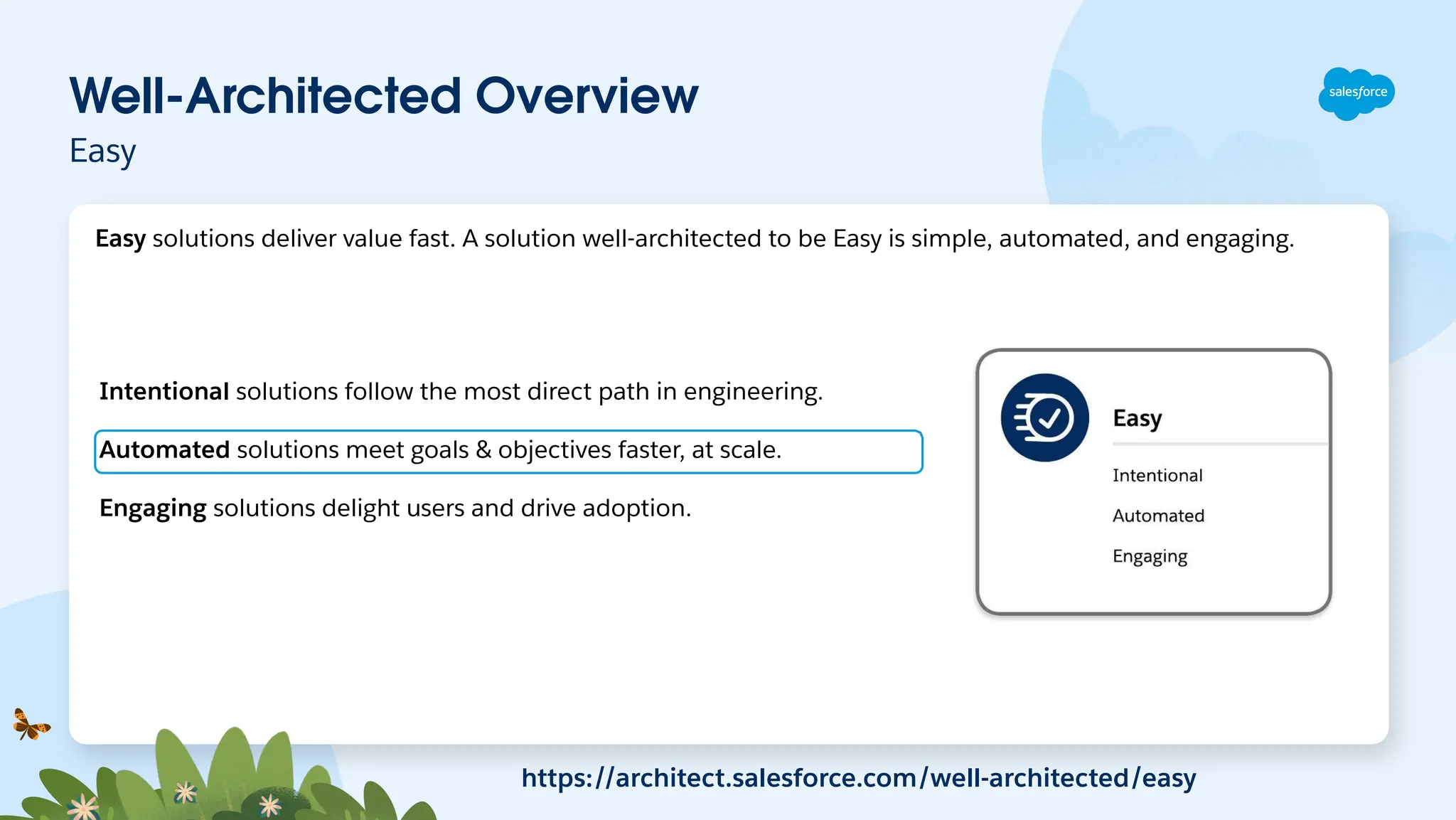 Well-Architected Overview
Easy
Intentional solutions follow the most direct path in engineering.
Automated solutions meet goals & objectives faster, at scale.
Engaging solutions delight users and drive adoption.
https://architect.salesforce.com/well-architected/easy
Easy solutions deliver value fast. A solution well-architected to be Easy is simple, automated, and engaging.
 