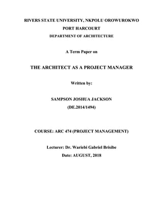 RIVERS STATE UNIVERSITY, NKPOLU OROWUROKWO
PORT HARCOURT
DEPARTMENT OF ARCHITECTURE
A Term Paper on
THE ARCHITECT AS A PROJECT MANAGER
Written by:
SAMPSON JOSHUA JACKSON
(DE.2014/1494)
COURSE: ARC 474 (PROJECT MANAGEMENT)
Lecturer: Dr. Wariebi Gabriel Brisibe
Date: AUGUST, 2018
 