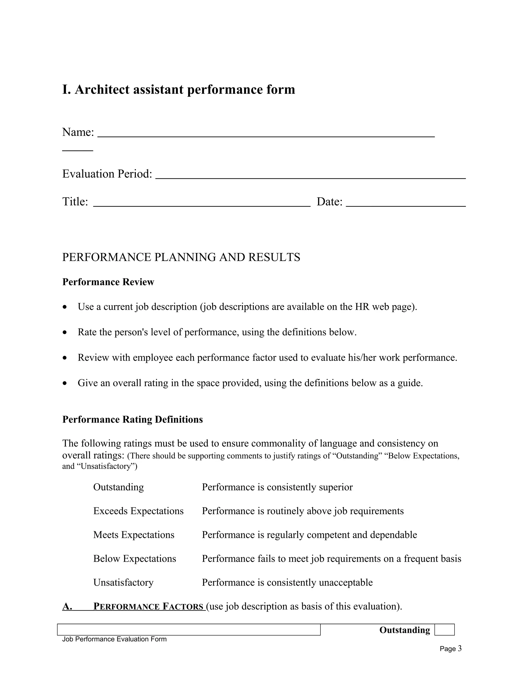 I. Architect assistant performance form
Name:
Evaluation Period:
Title: Date:
PERFORMANCE PLANNING AND RESULTS
Performance Review
• Use a current job description (job descriptions are available on the HR web page).
• Rate the person's level of performance, using the definitions below.
• Review with employee each performance factor used to evaluate his/her work performance.
• Give an overall rating in the space provided, using the definitions below as a guide.
Performance Rating Definitions
The following ratings must be used to ensure commonality of language and consistency on
overall ratings: (There should be supporting comments to justify ratings of “Outstanding” “Below Expectations,
and “Unsatisfactory”)
Outstanding Performance is consistently superior
Exceeds Expectations Performance is routinely above job requirements
Meets Expectations Performance is regularly competent and dependable
Below Expectations Performance fails to meet job requirements on a frequent basis
Unsatisfactory Performance is consistently unacceptable
A. PERFORMANCE FACTORS (use job description as basis of this evaluation).
Outstanding
Job Performance Evaluation Form
Page 3
 