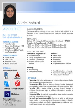 ARCHITECT CAREER OBJECTIVE:
To obtain a challenging position as an architect where my skills and ideas will be
focused to the best interest of the organization enabling its dynamic growth and
progress.Mob : 050 9767023
Email : aliciashraf@gmail.com
Alicia Ashraf
Interiors-
•  Interior Design
•  Space Planning
•  Programming
•  Finish Selection
•  Equipment & Furniture Selection
EDUCATION:
Bachelor of Architecture(B.ARCH),Canadian University of Dubai – GPA 3.71
Graduated with Magna Cum Laude in April 2014
12th Grade - 82%, The Indian High School (CBSE Board), Dubai, UAE
10th Grade - 81%, The Indian High School (CBSE Board), Dubai, UAE

AREA OF EXPERTISE :
Architectural Design Services-
•  Architectural design
•  Concept development& review
•  Sustainable / green design
• Document and construction
drawings
Planning-
•  Master Planning
•  Site Analysis & Selection
LANGUAGE SKILLS 
•  English –Fluent
•  Hindi –Fluent
•  Malayalam –Fluent
•  Arabic – Read & Write

IT SKILLS 
Engineering Programs:
Revit Autocad
Archicad GoogleSketchup
Photoshop
General Application:
•  MS Office Suite (Word, Excel,
Power Point)
•  Internet and E- mail
PERSONAL DETAILS 
•  Nationality: Indian
•  Date of Birth: 11th January 1992
•  Marital Status: Married
•  Driving license: UAE Light Vehicle
•  Visa: Residence Visa
•  Project Organization & Scheduling
•  Presentations and Graphic Support
•  3-D Visualization &Animation
KEY SKILLS:
•  Team ship: Worked in various teams for various projects also coordinating
with clients and inhouse team members.
•  Presentation Skills: Possess strong architectural design background,
communication, problem-solving, organizational and client presentation skills.
•  Technical Skills: Possess ability to prepare detailed drawings of
architectural designs and plans for buildings and structures according to
specifications.
•  Designing Skills: Innovative in conceptualizing design producing attractive
end-result to the satisfaction of clients.
•  Foresight and grasping capability: Possess the ability to look into the
future, visualize the concept, and foresee the possible hindrances & obstacles
and means to eliminate them. My fast grasping capacity enables me to get
myself familiarized with alien subjects, quickly.
 