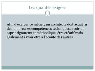 Les qualités exigées Afin d’exercer ce métier, un architecte doit acquérir de nombreuses compétences techniques, avoir un esprit rigoureux et méthodique, être créatif mais également savoir être à l’écoute des autres. 