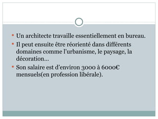 Un architecte travaille essentiellement en bureau.  Il peut ensuite être réorienté dans différents domaines comme l’urbanisme, le paysage, la décoration… Son salaire est d’environ 3000 à 6000€ mensuels(en profession libérale). 
