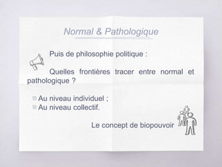 Puis de philosophie politique :
Quelles frontières tracer entre normal et
pathologique ?
▧ Au niveau individuel ;
▧ Au niveau collectif.
Le concept de biopouvoir
Normal & Pathologique
 