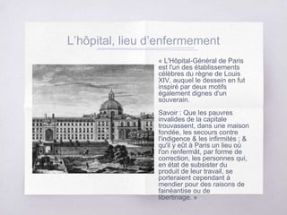 L’hôpital, lieu d’enfermement
« L'Hôpital-Général de Paris
est l'un des établissements
célèbres du règne de Louis
XIV, auquel le dessein en fut
inspiré par deux motifs
également dignes d'un
souverain.
Savoir : Que les pauvres
invalides de la capitale
trouvassent, dans une maison
fondée, les secours contre
l'indigence & les infirmités ; &
qu'il y eût à Paris un lieu où
l'on renfermât, par forme de
correction, les personnes qui,
en état de subsister du
produit de leur travail, se
porteraient cependant à
mendier pour des raisons de
fainéantise ou de
libertinage. »
 