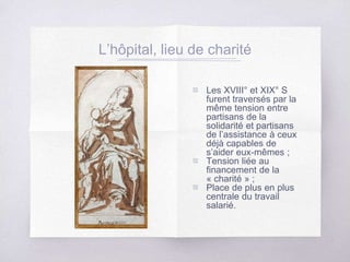 L’hôpital, lieu de charité
▧ Les XVIII° et XIX° S
furent traversés par la
même tension entre
partisans de la
solidarité et partisans
de l’assistance à ceux
déjà capables de
s’aider eux-mêmes ;
▧ Tension liée au
financement de la
« charité » ;
▧ Place de plus en plus
centrale du travail
salarié.
 