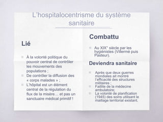 Lié
▧ À la volonté politique du
pouvoir central de contrôler
les mouvements des
populations ;
▧ De contrôler la diffusion des
« corps malades » ;
▧ L’hôpital est un élément
central de la régulation du
flux de la misère… et pas un
sanctuaire médical primitif !
L’hospitalocentrisme du système
sanitaire
Combattu
▧ Au XIX° siècle par les
hygiénistes (Villermé puis
Pasteur).
Deviendra sanitaire
▧ Après que deux guerres
mondiales ait montré
l’efficacité des structures
militaires ;
▧ Faillite de la médecine
ambulatoire;
▧ La volonté de planification
(1945) des soins utilisant le
maillage territorial existant.
 