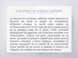 Les limites de la police sanitaire
Le discours et la pratique médicale restent totalisant du
discours de santé et malgré les protestations
d'intention d'usage, la santé reste captive de
professionnels dont le but n'est pas de la promouvoir et
de la protéger, mais de la guérir. Cette confusion
téléologique est aggravée par l'évolution sociétale vers
l'individuation. Chacun est porté responsable de sa
santé, qui quitte le domaine collectif pour entrer dans le
domaine individuel. L'action publique, considérée ici
comme expression de la volonté de la communauté,
risque bientôt de se borner à rappeler à chacun son
obligation de maîtrise de ses facteurs de risques.
 