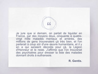 “Je jure que si demain, on parlait de liquider en
France, par des moyens doux, cinquante à quatre-
vingt mille malades mentaux et arriérés, des
millions de gens trouveraient çà très bien, et l'on
parlerait à coup sûr d'une œuvre humanitaire, et il y
en a qui seraient décorés pour çà, la Légion
d'Honneur et le reste. J'affirme que l'on trouverait
des psychiatres pour dresser la liste des malades
donnant droits à euthanasie.
R. Gentis.
 