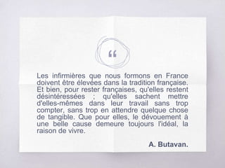 “Les infirmières que nous formons en France
doivent être élevées dans la tradition française.
Et bien, pour rester françaises, qu'elles restent
désintéressées ; qu'elles sachent mettre
d'elles-mêmes dans leur travail sans trop
compter, sans trop en attendre quelque chose
de tangible. Que pour elles, le dévouement à
une belle cause demeure toujours l'idéal, la
raison de vivre.
A. Butavan.
 
