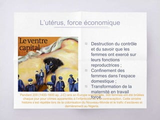 L’utérus, force économique
▧ Destruction du contrôle
et du savoir que les
femmes ont exercé sur
leurs fonctions
reproductrices ;
▧ Confinement des
femmes dans l’espace
domestique ;
▧ Transformation de la
maternité en travail
forcé.
Pendant 200 (1400-1600 ap. J-C) ans en Europe occidentale, 300 femmes ont été brûlées
chaque jour pour crimes apparentés à l’infanticide ou à la contraception. Cette sinistre
histoire s’est répétée lors de la colonisation du Nouveau-Monde et le trafic d’esclaves et
dernièrement au Nigeria.
 