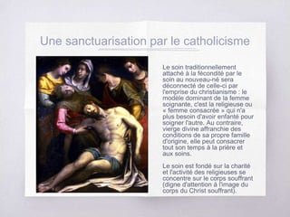 Une sanctuarisation par le catholicisme
Le soin traditionnellement
attaché à la fécondité par le
soin au nouveau-né sera
déconnecté de celle-ci par
l'emprise du christianisme : le
modèle dominant de la femme
soignante, c'est la religieuse ou
« femme consacrée » qui n'a
plus besoin d'avoir enfanté pour
soigner l'autre. Au contraire,
vierge divine affranchie des
conditions de sa propre famille
d'origine, elle peut consacrer
tout son temps à la prière et
aux soins.
Le soin est fondé sur la charité
et l'activité des religieuses se
concentre sur le corps souffrant
(digne d'attention à l'image du
corps du Christ souffrant).
 