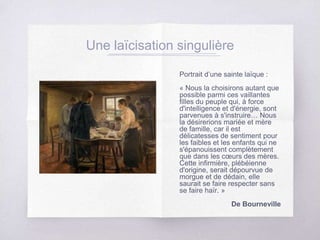 Une laïcisation singulière
Portrait d’une sainte laïque :
« Nous la choisirons autant que
possible parmi ces vaillantes
filles du peuple qui, à force
d'intelligence et d'énergie, sont
parvenues à s'instruire… Nous
la désirerions mariée et mère
de famille, car il est
délicatesses de sentiment pour
les faibles et les enfants qui ne
s'épanouissent complètement
que dans les cœurs des mères.
Cette infirmière, plébéienne
d'origine, serait dépourvue de
morgue et de dédain, elle
saurait se faire respecter sans
se faire haïr. »
De Bourneville
 