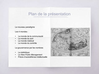 Plan de la présentation
Le nouveau paradigme
Les 4 mondes :
• Le monde de la communauté
• Le monde du soin
• Le monde médical
• Le monde du contrôle
La gouvernance par les nombres
• La statistique
• Le New Public Management
• Précis d’autodéfense intellectuelle
 