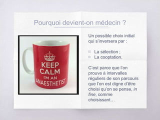 Pourquoi devient-on médecin ?
Un possible choix initial
qui s’inversera par :
▧ La sélection ;
▧ La cooptation.
C’est parce que l’on
prouve à intervalles
réguliers de son parcours
que l’on est digne d’être
choisi qu’on se pense, in
fine, comme
choisissant…
 