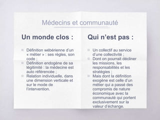Un monde clos :
▧ Définition wébérienne d’un
« métier » : ses règles, son
code ;
▧ Définition endogène de sa
légitimité : la médecine est
auto référencée ;
▧ Relation individuelle, dans
une dimension verticale et
sur le mode de
l’intervention.
Médecins et communauté
Qui n’est pas :
▧ Un collectif au service
d’une collectivité ;
▧ Dont on pourrait décliner
les missions, les
responsabilités et les
stratégies ;
▧ Mais dont la définition
exogène est celle d’un
métier qui a passé des
compromis de nature
économique avec la
communauté qui portent
exclusivement sur la
valeur d’échange.
 
