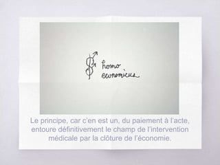 Le principe, car c’en est un, du paiement à l’acte,
entoure définitivement le champ de l’intervention
médicale par la clôture de l’économie.
 