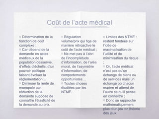 ▧ Détermination de la
fonction de coût
complexe :
▧ Car dépend de la
demande en actes
médicaux de la
population desservie,
d’effets d’échelle, d’un
pouvoir politique
faisant évoluer la
réglementation…
▧ Diminuer la rente de
monopole par
réduction de la
demande suppose de
connaître l’élasticité de
la demande au prix.
▧ Régulation
volume/prix qui fige de
manière rétroactive le
coût de l’acte médical ;
▧ Ne met pas à l’abri
de l’incomplétude
d’information, de l’aléa
moral, de l’asymétrie
d’information, de
comportements
opportunistes…
▧ Toutes choses
étudiées par les
NTME.
▧ Limites des NTME :
restent fondées sur
l’idée de
maximalisation de
l’utilité et de
minimisation du risque
;
▧ Or, l’acte médical
n’est pas qu’un
échange de biens ou
de services mais un
échange où chacun
espère et attend de
l’autre ce qu’il pense
en connaître ;
▧ Donc se rapproche
mathématiquement
plus d’un jeu => théorie
des jeux.
Coût de l’acte médical
 