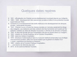 Quelques dates repères
1851 : officialisation de l’hôpital comme établissement municipal réservé aux indigents ;
1880 – 1928 : développement des assurances sociales et début d’une protection sociale
supervisée par l’État ;
Conduira à un enchérissement des tarifs médicaux et le développement de cliniques
privées : particularité française ;
1943 : l’hôpital s’ouvre à toutes les classes sociales et n’est plus seulement le refuge
des indigents. Les médecins sont des visiteurs dont les honoraires sont payés par les
patients. Création du statut de directeur-économe (< 200 lits) et de directeur d’hôpital ;
1945 : la Sécurité Sociale fait que l’hospitalisé n’est plus le payant direct ou l’indigent ;
1953 : création du Comité Supérieur de la Fonction Hospitalière ;
1958 : statut de médecin hospitalier ;
1970 : directeurs modernisateurs face à un pouvoir médical conservateur qui privilégie
une économie insulaire. Début de l’émancipation par la gestion et création d’un
« corps » spécifique de directeurs d’hôpitaux ;
1983 : création de la Fonction Publique Hospitalière ;
… une dizaine de réformes plus tard
2015 : loi de santé de Marisol Touraine.
 