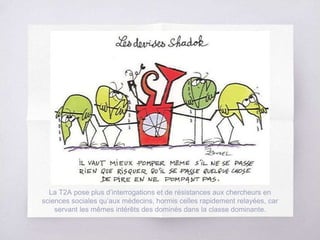 La T2A pose plus d’interrogations et de résistances aux chercheurs en
sciences sociales qu’aux médecins, hormis celles rapidement relayées, car
servant les mêmes intérêts des dominés dans la classe dominante.
 