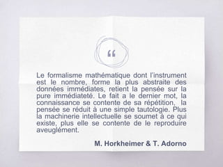 “Le formalisme mathématique dont l’instrument
est le nombre, forme la plus abstraite des
données immédiates, retient la pensée sur la
pure immédiateté. Le fait a le dernier mot, la
connaissance se contente de sa répétition, la
pensée se réduit à une simple tautologie. Plus
la machinerie intellectuelle se soumet à ce qui
existe, plus elle se contente de le reproduire
aveuglément.
M. Horkheimer & T. Adorno
 