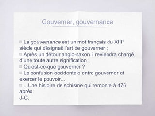 Gouverner, gouvernance
▧ La gouvernance est un mot français du XIII°
siècle qui désignait l’art de gouverner ;
▧ Après un détour anglo-saxon il reviendra chargé
d’une toute autre signification ;
▧ Qu’est-ce-que gouverner ?
▧ La confusion occidentale entre gouverner et
exercer le pouvoir…
▧ ...Une histoire de schisme qui remonte à 476
après
J-C.
 