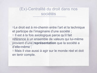 (Ex)-Centralité du droit dans nos
sociétés
▧Le droit est à mi-chemin entre l’art et la technique
et participe de l’imaginaire d’une société ;
▧ Il est à la fois axiologique parce qu’il fait
référence à un ensemble de valeurs qui lui-même
provient d’une représentation que la société a
d’elle-même ;
▧ Mais il vise aussi à agir sur le monde réel et doit
en tenir compte.
 