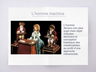 L’homme machine
L’homme
devenu non plus
sujet mais objet
d’études
éliminera la
conception
holistique des
médiévalistes
au profit d’une
approche
mécaniciste.
 