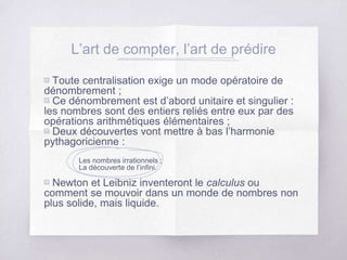 L’art de compter, l’art de prédire
▧ Toute centralisation exige un mode opératoire de
dénombrement ;
▧ Ce dénombrement est d’abord unitaire et singulier :
les nombres sont des entiers reliés entre eux par des
opérations arithmétiques élémentaires ;
▧ Deux découvertes vont mettre à bas l’harmonie
pythagoricienne :
Les nombres irrationnels ;
La découverte de l’infini.
▧ Newton et Leibniz inventeront le calculus ou
comment se mouvoir dans un monde de nombres non
plus solide, mais liquide.
 