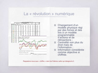 La « révolution » numérique
Changement d’un
modèle physique régi
par des forces et des
lois à un modèle
programmable
d’actions et de
rétroactions ;
Centralité non plus du
droit mais de
l’information ;
Information considérée
comme objective si
chiffrée.
Rappelons nous que « chiffre » vient de l’hébreu sefer qui désigne le 0.
 