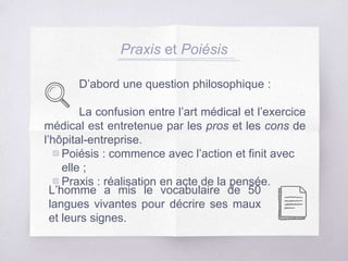 Praxis et Poiésis
D’abord une question philosophique :
La confusion entre l’art médical et l’exercice
médical est entretenue par les pros et les cons de
l’hôpital-entreprise.
▧ Poiésis : commence avec l’action et finit avec
elle ;
▧ Praxis : réalisation en acte de la pensée.
L’homme a mis le vocabulaire de 50
langues vivantes pour décrire ses maux
et leurs signes.
 