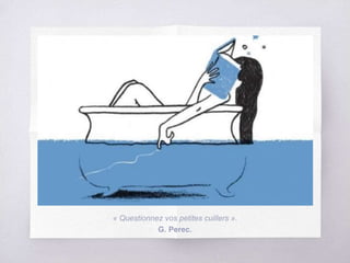 « Questionnez vos petites cuillers ».
G. Perec.
 