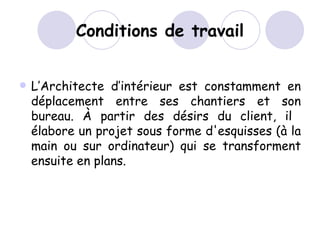 Conditions de travail L’Architecte d’intérieur est constamment en déplacement entre ses chantiers et son bureau. À partir des désirs du client, il  élabore un projet sous forme d'esquisses (à la main ou sur ordinateur) qui se transforment ensuite en plans. 