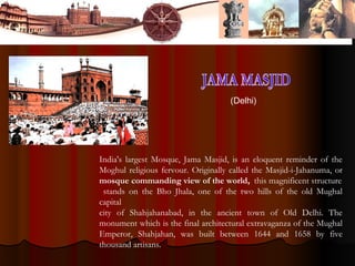 India's largest Mosque, Jama Masjid, is an eloquent reminder of the
Moghul religious fervour. Originally called the Masjid-i-Jahanuma, or
mosque commanding view of the world, this magnificent structure
stands on the Bho Jhala, one of the two hills of the old Mughal
capital
city of Shahjahanabad, in the ancient town of Old Delhi. The
monument which is the final architectural extravaganza of the Mughal
Emperor, Shahjahan, was built between 1644 and 1658 by five
thousand artisans.
(Delhi)
 