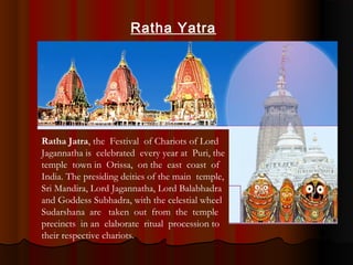Ratha Jatra, the Festival of Chariots of Lord
Jagannatha is celebrated every year at Puri, the
temple town in Orissa, on the east coast of
India. The presiding deities of the main temple,
Sri Mandira, Lord Jagannatha, Lord Balabhadra
and Goddess Subhadra, with the celestial wheel
Sudarshana are taken out from the temple
precincts in an elaborate ritual procession to
their respective chariots.
Ratha Yatra
 