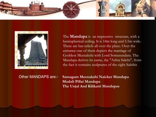 The Mandapa is an impressive structure, with a
hemispherical ceiling. It is 14m long and 5.5m wide.
There are bas-reliefs all over the place. Over the
entrance one of them depicts the marriage of
Goddess Meenakshi with Lord Somasundara. The
Mandapa derives its name, the "Ashta Sakthi", from
the fact it contains sculptures of the eight Sakthis
Samagam Meenakshi Naicker Mandapa
Mudali Pillai Mandapa
The Unjal And Kilikatti Mandapas
Other MANDAPS are:-
 