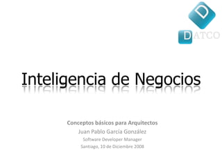 Inteligencia de Negocios

      Conceptos básicos para Arquitectos
          Juan Pablo García González
            Software Developer Manager
           Santiago, 10 de Diciembre 2008
 
