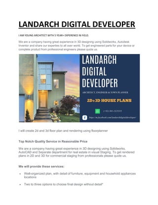 LANDARCH DIGITAL DEVELOPER
I AM YOUNG ARCHITECT WITH 5 YEAR+ EXPERENCE IN FIELD.
We are a company having great experience in 3D designing using Solidworks, Autodesk
Inventor and share our experties
complete product from professional engineers please quote us.
I will create 2d and 3d floor plan and rendering using floorplanner
Top Notch Quality Service in Reasonable Price
We are a company having great experience in 3D designing using Solidworks,
AutoCAD and Separate department for real estate in visual Staging.
plans in 2D and 3D for commercial staging from professionals please quote us.
We will provide these servic
 Well-organized plan, with detail of furniture, equipment and household appliances
locations
 Two to three options to choose final design without detail*
LANDARCH DIGITAL DEVELOPER
I AM YOUNG ARCHITECT WITH 5 YEAR+ EXPERENCE IN FIELD.
We are a company having great experience in 3D designing using Solidworks, Autodesk
Inventor and share our experties to all over world. To get engineered parts for your device or
complete product from professional engineers please quote us.
I will create 2d and 3d floor plan and rendering using floorplanner
Top Notch Quality Service in Reasonable Price
mpany having great experience in 3D designing using Solidworks,
and Separate department for real estate in visual Staging. To get rendered
plans in 2D and 3D for commercial staging from professionals please quote us.
services:
organized plan, with detail of furniture, equipment and household appliances
Two to three options to choose final design without detail*
LANDARCH DIGITAL DEVELOPER
We are a company having great experience in 3D designing using Solidworks, Autodesk
to all over world. To get engineered parts for your device or
mpany having great experience in 3D designing using Solidworks,
To get rendered
plans in 2D and 3D for commercial staging from professionals please quote us.
organized plan, with detail of furniture, equipment and household appliances
 