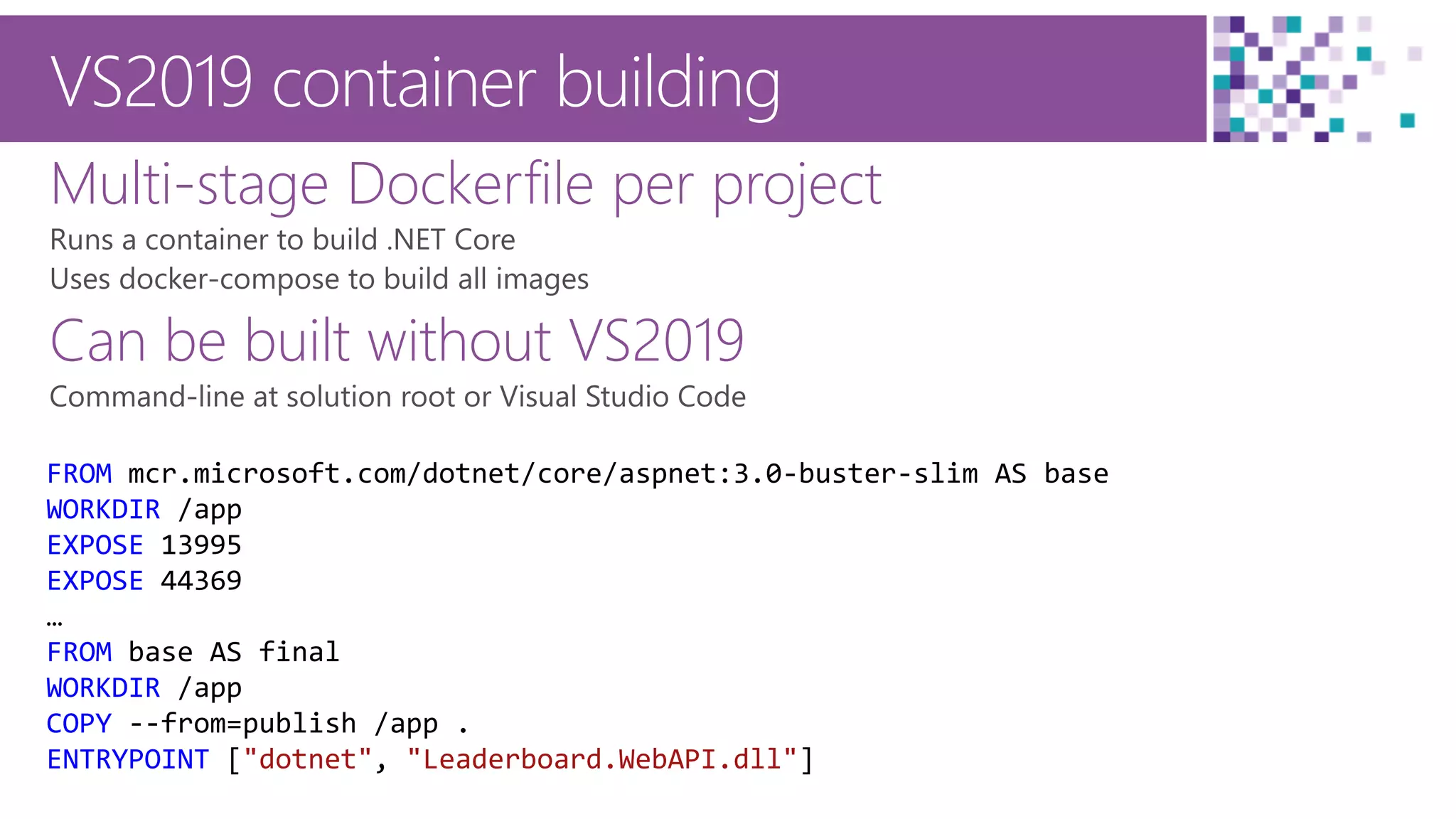 17
VS2019 container building
Multi-stage Dockerfile per project
Can be built without VS2019
FROM mcr.microsoft.com/dotnet/core/aspnet:3.0-buster-slim AS base
WORKDIR /app
EXPOSE 13995
EXPOSE 44369
…
FROM base AS final
WORKDIR /app
COPY --from=publish /app .
ENTRYPOINT ["dotnet", "Leaderboard.WebAPI.dll"]
 