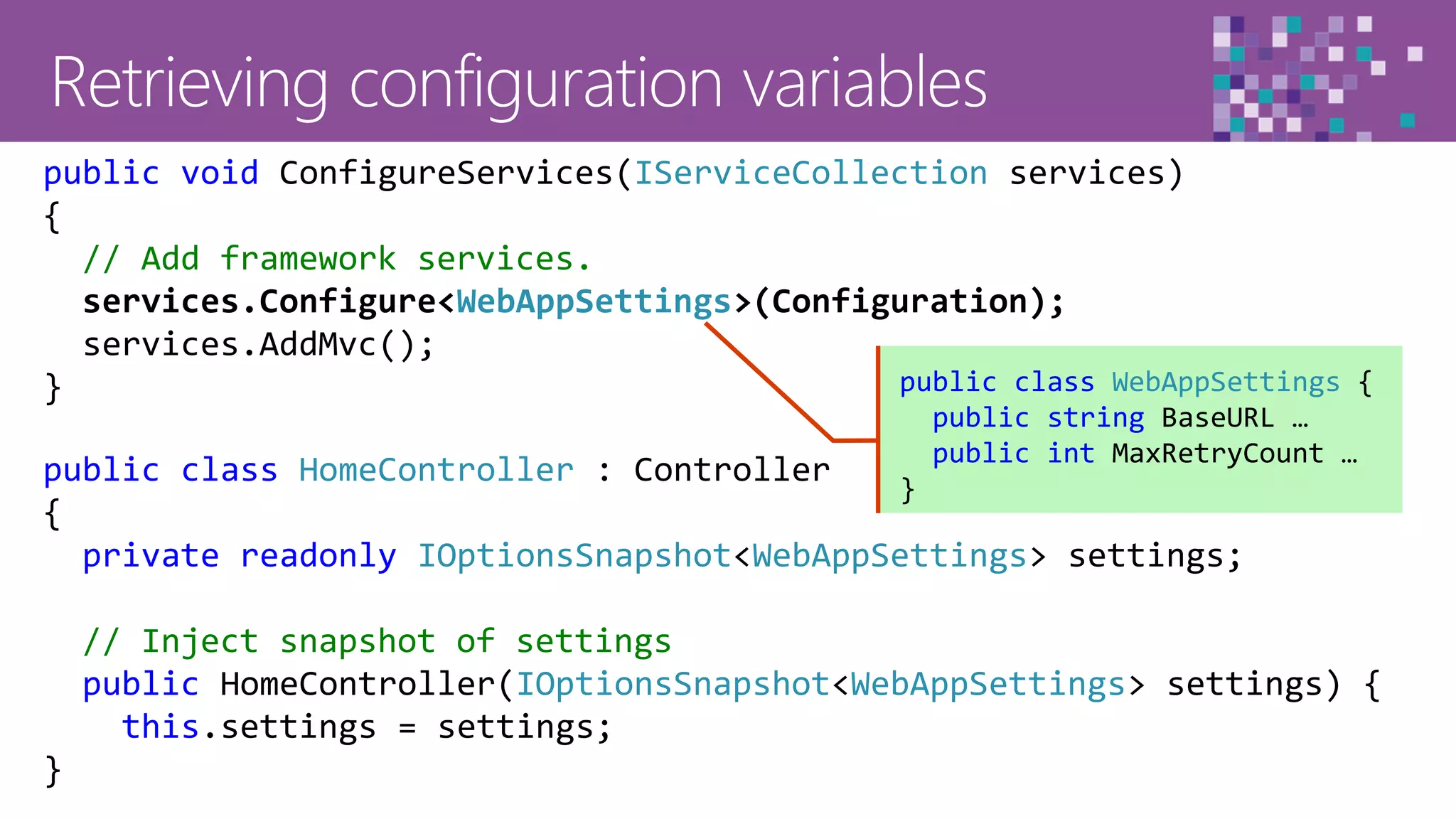 39
public class HomeController : Controller
{
private readonly IOptionsSnapshot<WebAppSettings> settings;
// Inject snapshot of settings
public HomeController(IOptionsSnapshot<WebAppSettings> settings) {
this.settings = settings;
}
public void ConfigureServices(IServiceCollection services)
{
// Add framework services.
services.Configure<WebAppSettings>(Configuration);
services.AddMvc();
} public class WebAppSettings {
public string BaseURL …
public int MaxRetryCount …
}
 
