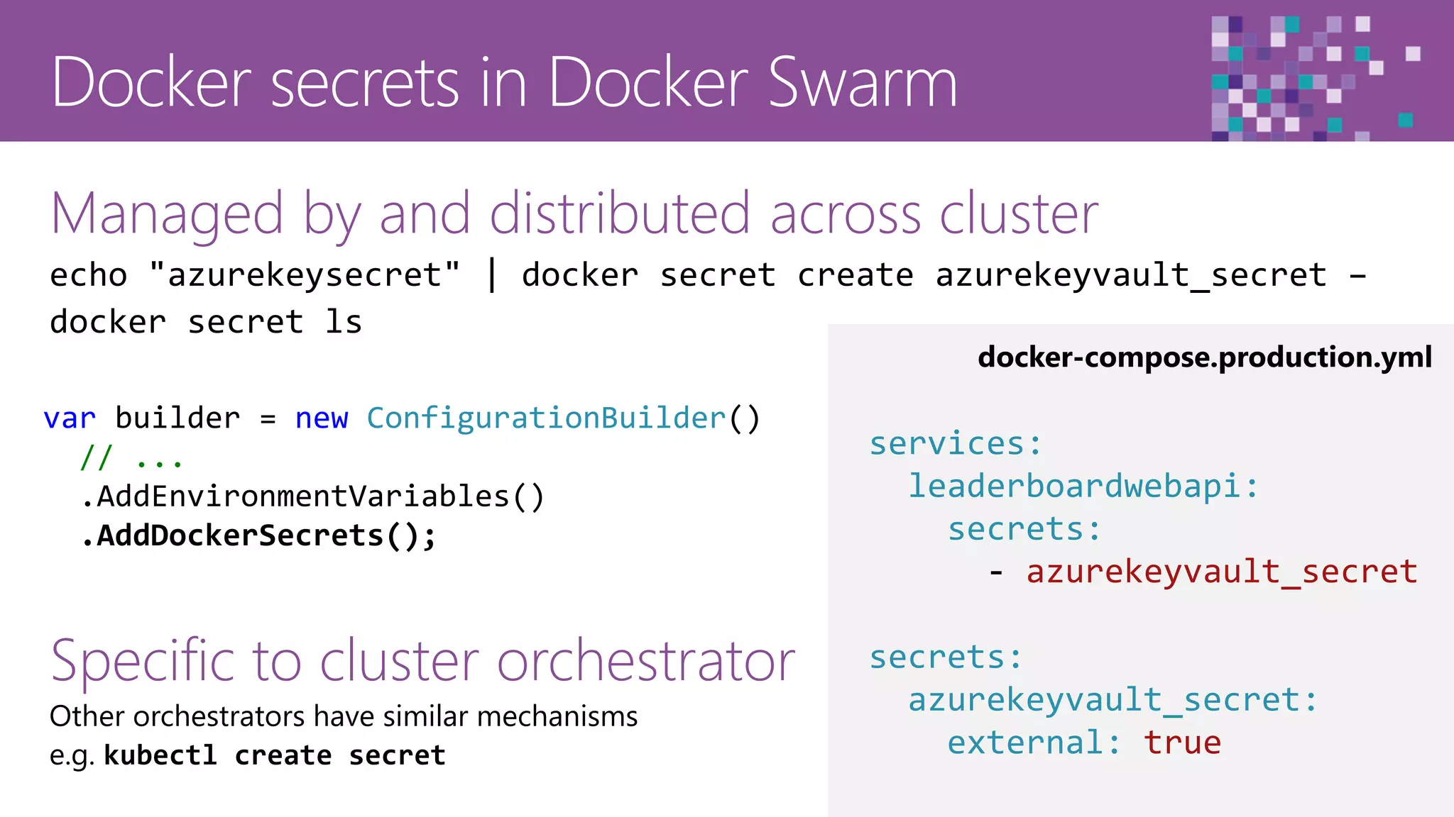 43
Managed by and distributed across cluster
echo "azurekeysecret" | docker secret create azurekeyvault_secret –
docker secret ls
Specific to cluster orchestrator
Other orchestrators have similar mechanisms
e.g. kubectl create secret
docker-compose.production.yml
var builder = new ConfigurationBuilder()
// ...
.AddEnvironmentVariables()
.AddDockerSecrets();
services:
leaderboardwebapi:
secrets:
- azurekeyvault_secret
secrets:
azurekeyvault_secret:
external: true
 