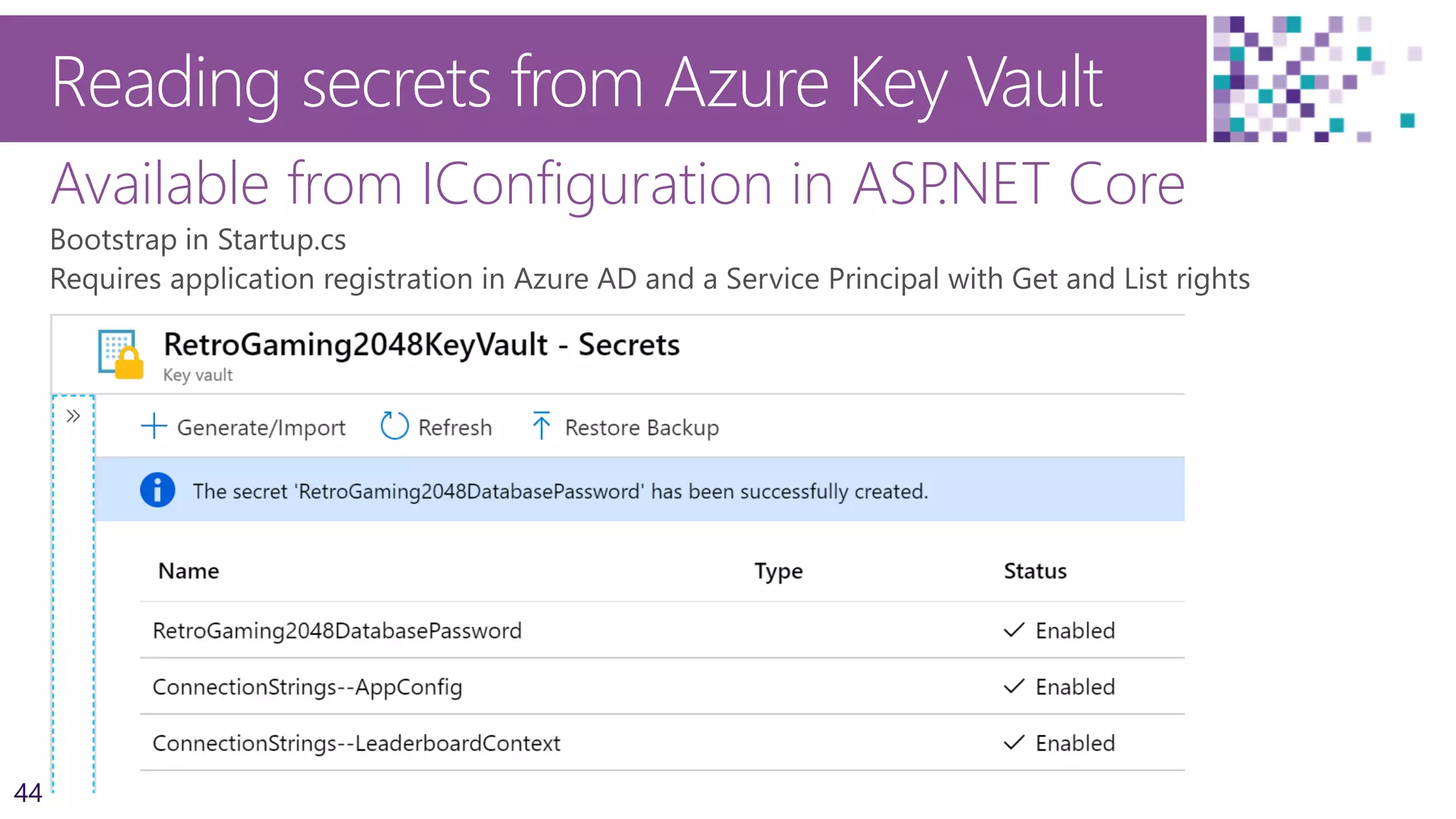 44
Reading secrets from Azure Key Vault
Available from IConfiguration in ASP.NET Core
Key and secret names
Connecting to KeyVault securely
if (env.IsProduction())
{
builder.AddAzureKeyVault(
$"https://{Configuration["azurekeyvault_vault"]}.vault.azure.net/",
Configuration["azurekeyvault_clientid"],
Configuration["azurekeyvault_clientsecret"]);
Configuration = builder.Build();
}
 