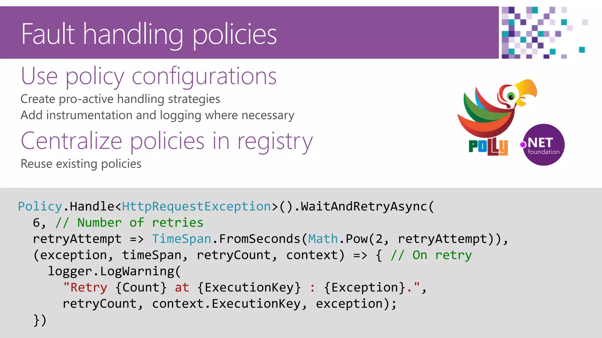 50
Fault handling policies
Use policy configurations
Centralize policies in registry
Policy.Handle<HttpRequestException>().WaitAndRetryAsync(
6, // Number of retries
retryAttempt => TimeSpan.FromSeconds(Math.Pow(2, retryAttempt)),
(exception, timeSpan, retryCount, context) => { // On retry
logger.LogWarning(
"Retry {Count} at {ExecutionKey} : {Exception}.",
retryCount, context.ExecutionKey, exception);
})
 