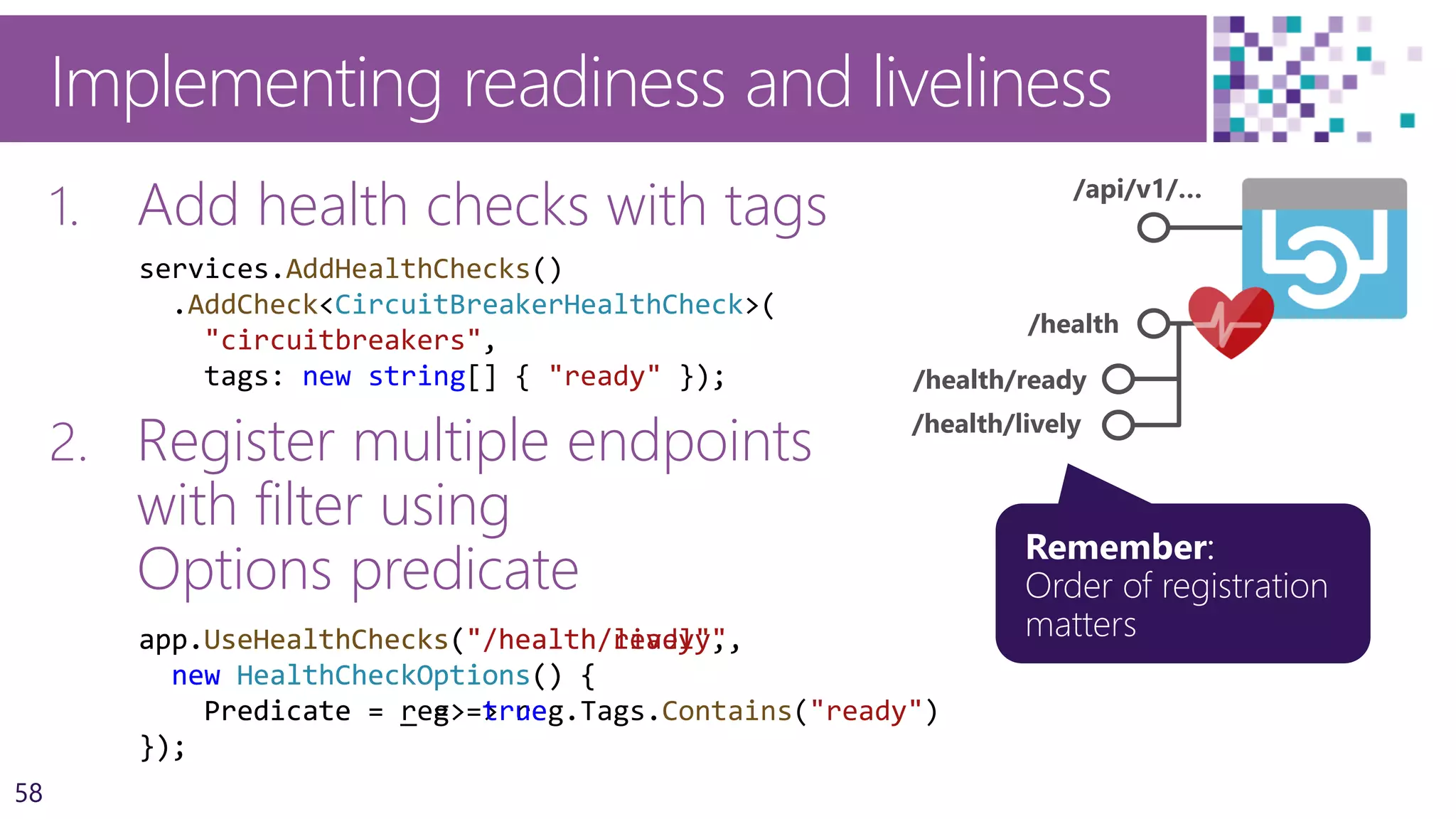 58
Implementing readiness and liveliness
1. Add health checks with tags
2. Register multiple endpoints
with filter using
Options predicate
/api/v1/…
/health
/health/ready
/health/lively
app.UseHealthChecks("/health/ready",
new HealthCheckOptions() {
Predicate = reg => reg.Tags.Contains("ready")
});
services.AddHealthChecks()
.AddCheck<CircuitBreakerHealthCheck>(
"circuitbreakers",
tags: new string[] { "ready" });
app.UseHealthChecks("/health/lively",
new HealthCheckOptions() {
Predicate = _ => true
});
 