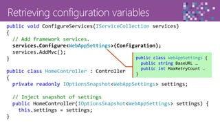 39
public class HomeController : Controller
{
private readonly IOptionsSnapshot<WebAppSettings> settings;
// Inject snapshot of settings
public HomeController(IOptionsSnapshot<WebAppSettings> settings) {
this.settings = settings;
}
public void ConfigureServices(IServiceCollection services)
{
// Add framework services.
services.Configure<WebAppSettings>(Configuration);
services.AddMvc();
} public class WebAppSettings {
public string BaseURL …
public int MaxRetryCount …
}
 