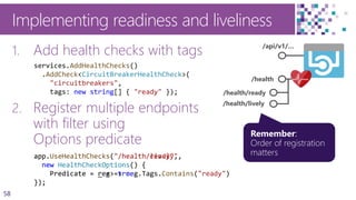 58
Implementing readiness and liveliness
1. Add health checks with tags
2. Register multiple endpoints
with filter using
Options predicate
/api/v1/…
/health
/health/ready
/health/lively
app.UseHealthChecks("/health/ready",
new HealthCheckOptions() {
Predicate = reg => reg.Tags.Contains("ready")
});
services.AddHealthChecks()
.AddCheck<CircuitBreakerHealthCheck>(
"circuitbreakers",
tags: new string[] { "ready" });
app.UseHealthChecks("/health/lively",
new HealthCheckOptions() {
Predicate = _ => true
});
 