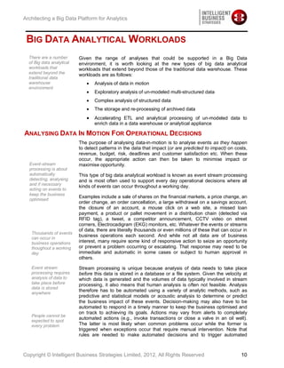 Architecting a Big Data Platform for Analytics



 BIG DATA ANALYTICAL WORKLOADS
  There are a number       Given the range of analyses that could be supported in a Big Data
  of Big data analytical   environment, it is worth looking at the new types of big data analytical
  workloads that           workloads that extend beyond those of the traditional data warehouse. These
  extend beyond the        workloads are as follows:
  traditional data
  warehouse                       Analysis of data in motion
  environment
                                  Exploratory analysis of un-modeled multi-structured data
                                  Complex analysis of structured data
                                  The storage and re-processing of archived data
                                  Accelerating ETL and analytical processing of un-modeled data to
                                  enrich data in a data warehouse or analytical appliance

ANALYSING DATA IN MOTION FOR OPERATIONAL DECISIONS
                           The purpose of analysing data-in-motion is to analyse events as they happen
                           to detect patterns in the data that impact (or are predicted to impact) on costs,
                           revenue, budget, risk, deadlines and customer satisfaction etc. When these
                           occur, the appropriate action can then be taken to minimise impact or
  Event-stream             maximise opportunity.
  processing is about
  automatically            This type of big data analytical workload is known as event stream processing
  detecting, analysing     and is most often used to support every day operational decisions where all
  and if necessary
                           kinds of events can occur throughout a working day.
  acting on events to
  keep the business
                           Examples include a sale of shares on the financial markets, a price change, an
  optimised
                           order change, an order cancellation, a large withdrawal on a savings account,
                           the closure of an account, a mouse click on a web site, a missed loan
                           payment, a product or pallet movement in a distribution chain (detected via
                           RFID tag), a tweet, a competitor announcement, CCTV video on street
                           corners, Electrocadigram (EKG) monitors, etc. Whatever the events or streams
                           of data, there are literally thousands or even millions of these that can occur in
   Thousands of events
                           business operations each second. And while not all data are of business
   can occur in
   business operations     interest, many require some kind of responsive action to seize an opportunity
   thoughout a working     or prevent a problem occurring or escalating. That response may need to be
   day                     immediate and automatic in some cases or subject to human approval in
                           others.

   Event stream            Stream processing is unique because analysis of data needs to take place
   processing requires     before this data is stored in a database or a file system. Given the velocity at
   analysis of data to     which data is generated and the volumes of data typically involved in stream
   take place before       processing, it also means that human analysis is often not feasible. Analysis
   data is stored
                           therefore has to be automated using a variety of analytic methods, such as
   anywhere
                           predictive and statistical models or acoustic analysis to determine or predict
                           the business impact of these events. Decision-making may also have to be
                           automated to respond in a timely manner to keep the business optimised and
                           on track to achieving its goals. Actions may vary from alerts to completely
   People cannot be
                           automated actions (e.g., invoke transactions or close a valve in an oil well).
   expected to spot
   every problem           The latter is most likely when common problems occur while the former is
                           triggered when exceptions occur that require manual intervention. Note that
                           rules are needed to make automated decisions and to trigger automated



Copyright © Intelligent Business Strategies Limited, 2012, All Rights Reserved                            10
 