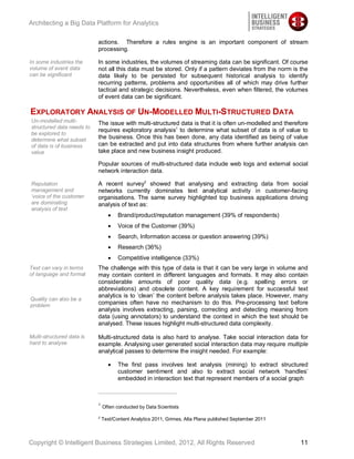 Architecting a Big Data Platform for Analytics

                           actions. Therefore a rules engine is an important component of stream
                           processing.

In some industries the     In some industries, the volumes of streaming data can be significant. Of course
volume of event data       not all this data must be stored. Only if a pattern deviates from the norm is the
can be significant         data likely to be persisted for subsequent historical analysis to identify
                           recurring patterns, problems and opportunities all of which may drive further
                           tactical and strategic decisions. Nevertheless, even when filtered, the volumes
                           of event data can be significant.

EXPLORATORY ANALYSIS OF UN-MODELLED MULTI-STRUCTURED DATA
Un-modelled multi-         The issue with multi-structured data is that it is often un-modelled and therefore
structured data needs to
                           requires exploratory analysis1 to determine what subset of data is of value to
be explored to
determine what subset      the business. Once this has been done, any data identified as being of value
of data is of business     can be extracted and put into data structures from where further analysis can
value                      take place and new business insight produced.

                           Popular sources of multi-structured data include web logs and external social
                           network interaction data.

Reputation                 A recent survey2 showed that analysing and extracting data from social
management and             networks currently dominates text analytical activity in customer-facing
‘voice of the customer     organisations. The same survey highlighted top business applications driving
are dominating             analysis of text as:
analysis of text
                                      Brand/product/reputation management (39% of respondents)
                                      Voice of the Customer (39%)
                                      Search, Information access or question answering (39%)
                                      Research (36%)
                                      Competitive intelligence (33%)
Text can vary in terms     The challenge with this type of data is that it can be very large in volume and
of language and format     may contain content in different languages and formats. It may also contain
                           considerable amounts of poor quality data (e.g. spelling errors or
                           abbreviations) and obsolete content. A key requirement for successful text
                           analytics is to ‘clean’ the content before analysis takes place. However, many
Quality can also be a
problem                    companies often have no mechanism to do this. Pre-processing text before
                           analysis involves extracting, parsing, correcting and detecting meaning from
                           data (using annotators) to understand the context in which the text should be
                           analysed. These issues highlight multi-structured data complexity.

Multi-structured data is   Multi-structured data is also hard to analyse. Take social interaction data for
hard to analyse            example. Analysing user generated social interaction data may require multiple
                           analytical passes to determine the insight needed. For example:

                                      The first pass involves text analysis (mining) to extract structured
                                      customer sentiment and also to extract social network ‘handles’
                                      embedded in interaction text that represent members of a social graph



                           1
                               Often conducted by Data Scientists

                           2
                               Text/Content Analytics 2011, Grimes, Alta Plana published September 2011



Copyright © Intelligent Business Strategies Limited, 2012, All Rights Reserved                            11
 