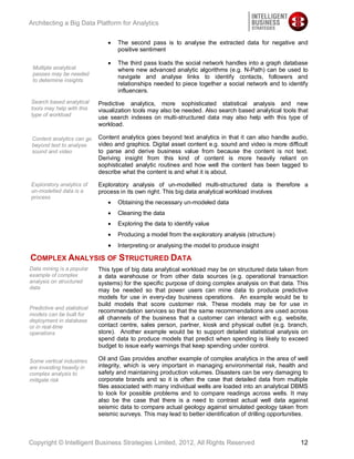 Architecting a Big Data Platform for Analytics

                                    The second pass is to analyse the extracted data for negative and
                                    positive sentiment

                                    The third pass loads the social network handles into a graph database
 Multiple analytical                where new advanced analytic algorithms (e.g. N-Path) can be used to
 passes may be needed
                                    navigate and analyse links to identify contacts, followers and
 to determine insights
                                    relationships needed to piece together a social network and to identify
                                    influencers.
Search based analytical      Predictive analytics, more sophisticated statistical analysis and new
tools may help with this     visualization tools may also be needed. Also search based analytical tools that
type of workload
                             use search indexes on multi-structured data may also help with this type of
                             workload.

 Content analytics can go    Content analytics goes beyond text analytics in that it can also handle audio,
 beyond text to analyse      video and graphics. Digital asset content e.g. sound and video is more difficult
 sound and video             to parse and derive business value from because the content is not text.
                             Deriving insight from this kind of content is more heavily reliant on
                             sophisticated analytic routines and how well the content has been tagged to
                             describe what the content is and what it is about.

Exploratory analytics of     Exploratory analysis of un-modelled multi-structured data is therefore a
un-modelled data is a        process in its own right. This big data analytical workload involves
process
                                    Obtaining the necessary un-modeled data
                                    Cleaning the data
                                    Exploring the data to identify value
                                    Producing a model from the exploratory analysis (structure)
                                    Interpreting or analysing the model to produce insight

COMPLEX ANALYSIS OF STRUCTURED DATA
Data mining is a popular     This type of big data analytical workload may be on structured data taken from
example of complex           a data warehouse or from other data sources (e.g. operational transaction
analysis on structured       systems) for the specific purpose of doing complex analysis on that data. This
data                         may be needed so that power users can mine data to produce predictive
                             models for use in every-day business operations. An example would be to
                             build models that score customer risk. These models may be for use in
Predictive and statistical
                             recommendation services so that the same recommendations are used across
models can be built for
deployment in database       all channels of the business that a customer can interact with e.g. website,
or in real-time              contact centre, sales person, partner, kiosk and physical outlet (e.g. branch,
operations                   store). Another example would be to support detailed statistical analysis on
                             spend data to produce models that predict when spending is likely to exceed
                             budget to issue early warnings that keep spending under control.

Some vertical industries     Oil and Gas provides another example of complex analytics in the area of well
are investing heavily in     integrity, which is very important in managing environmental risk, health and
complex analysis to          safety and maintaining production volumes. Disasters can be very damaging to
mitigate risk                corporate brands and so it is often the case that detailed data from multiple
                             files associated with many individual wells are loaded into an analytical DBMS
                             to look for possible problems and to compare readings across wells. It may
                             also be the case that there is a need to contrast actual well data against
                             seismic data to compare actual geology against simulated geology taken from
                             seismic surveys. This may lead to better identification of drilling opportunities.



Copyright © Intelligent Business Strategies Limited, 2012, All Rights Reserved                              12
 