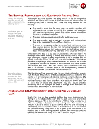 Architecting a Big Data Platform for Analytics




THE STORAGE, RE-PROCESSING AND QUERYING OF ARCHIVED DATA
Storing and analysing     Increasingly, big data systems are being looked at as an inexpensive
archived data in a big    alternative for storing archive data. It is also the case that organisations are
data environment is now   increasingly required to archive data. There are many reasons for this
attacting interest        including:

                                 The need to store data for many years to remain compliant with
                                 legislation and/or industry regulations. This includes data associated
Compliance, audit, e-
                                 with business transactions, master data, retired legacy applications,
discovery and data
warehouse archive are
                                 documents, emails and audio files
all reasons for wanting          The need to store archived data on-line for auditing purposes
to do this
                                 The need to collect and archive both structured and multi-structured
                                 data for the purposes of fending off future liabilities.
                                 The need to manage cost and performance of data warehouses where
                                 data volumes continue to grow from increasing transaction volumes,
                                 more data sources and from business users demanding lower levels of
                                 detail. This is done by archiving older data whose value has diminished
                          While storing this data in a big data environment is achievable today, the
                          challenge comes when needing to restore that archived data to respond to
                          legal challenges, support auditing requirements or to re-process data for
                          specific analytical purposes. In this case, data may need to be accessed and
                          restored in multiple ways. It may need to be queried and analysed ‘as archived’
                          for compliance purposes or restored to structures that may have changed
                          since archives were taken. Also, data currently held in data warehouses may
                          need to be compared to archived historical data while preserving versions of
                          hierarchies to facilitate more accurate comparative analysis.

Integration between       This big data analytical workload may therefore require integration between
multi-structured data     multi-structured data platforms and structured data warehouse platforms. This
platforms and data        may be to re-provision archived data into traditional environments using ETL
warehouses may be         processing or to run data warehouse predictive and statistical models against
needed to process and
                          archived warehouse data stored elsewhere. Multi-structured archive data such
analyse data
                          as audio files or emails and attachments may also require analytical
                          processing. All of this highlights the need to manage mixed workloads and
                          queries across different types of archived data.

ACCELERATING ETL PROCESSING OF STRUCTURED AND UN-MODELED
DATA
                          Finally, there is a big data analytical workload that needs to accelerate the
                          filtering of un-modelled data to enrich data in a data warehouse or analytical
                          database appliance. This is shown in Figure 1. With so many new sources of
                          data now available to business and data arriving faster than business can
                          consume it, there is a need to push analytics down into ETL processing to
                          automatically analyse un-modelled data so that data of value can be extracted
                          and consumed rapidly. The purpose of this is speed up the consumption of un-
                          modelled data to enrich existing analytical systems. This improves agility and
                          opens up the way for more timely production of business insight.




Copyright © Intelligent Business Strategies Limited, 2012, All Rights Reserved                         13
 